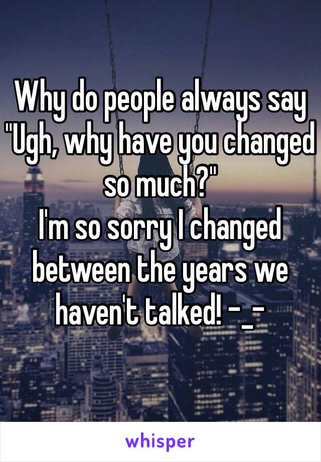 Why do people always say 
"Ugh, why have you changed so much?"
I'm so sorry I changed between the years we haven't talked! -_- 
