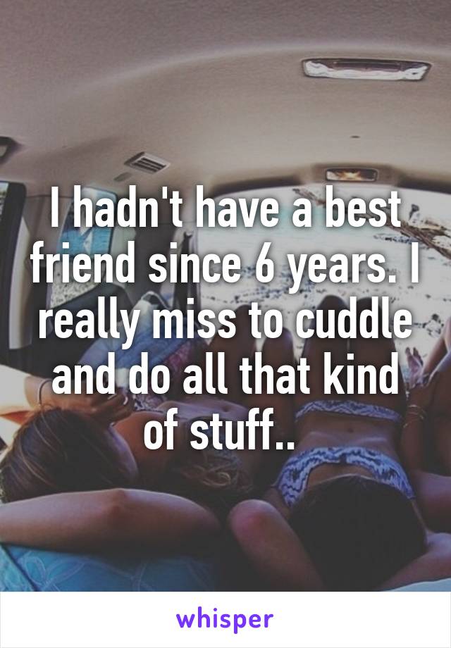 I hadn't have a best friend since 6 years. I really miss to cuddle and do all that kind of stuff.. 