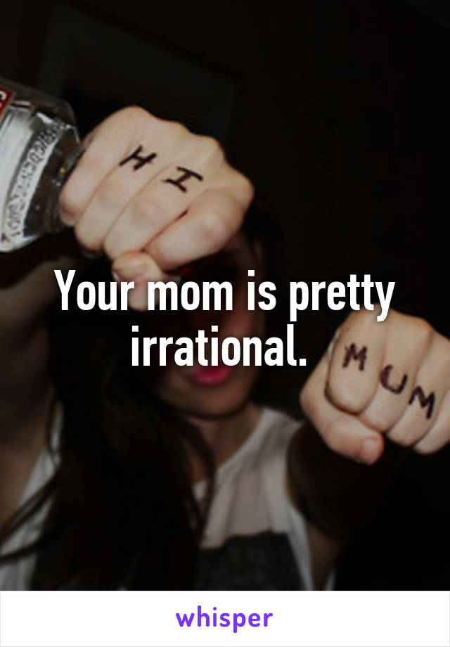 Your mom is pretty irrational. 