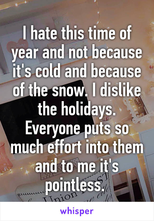 I hate this time of year and not because it's cold and because of the snow. I dislike the holidays. Everyone puts so much effort into them and to me it's pointless. 