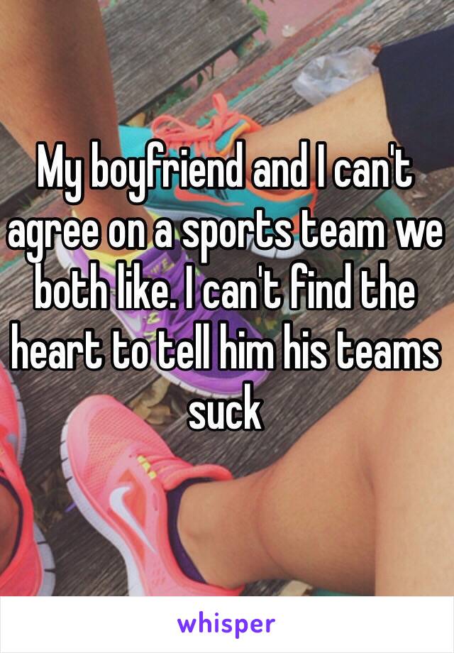 My boyfriend and I can't agree on a sports team we both like. I can't find the heart to tell him his teams suck 
