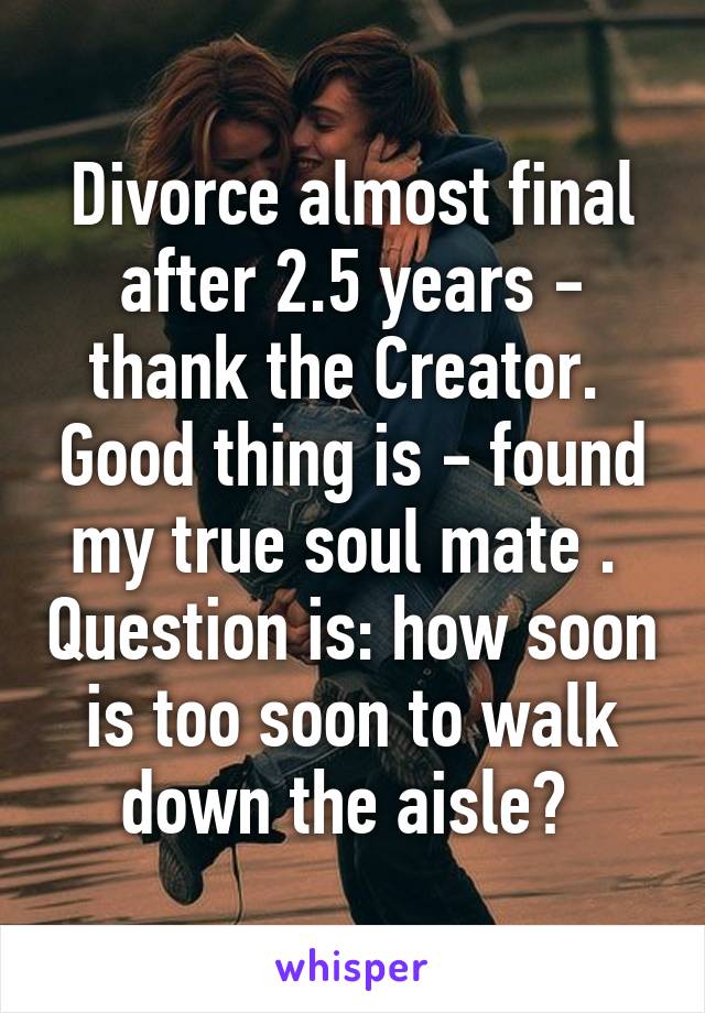 Divorce almost final after 2.5 years - thank the Creator.  Good thing is - found my true soul mate .  Question is: how soon is too soon to walk down the aisle? 