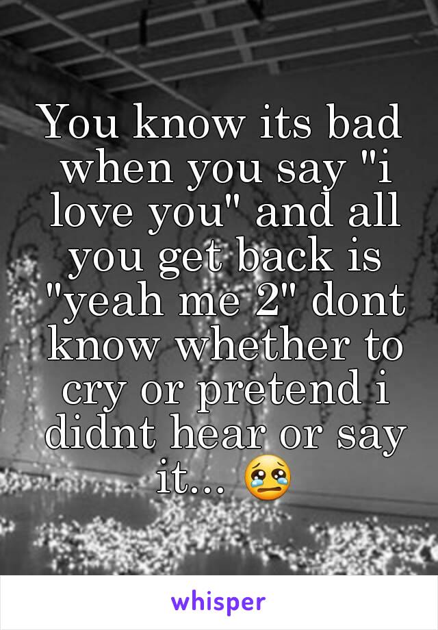 You know its bad when you say "i love you" and all you get back is "yeah me 2" dont know whether to cry or pretend i didnt hear or say it... 😢