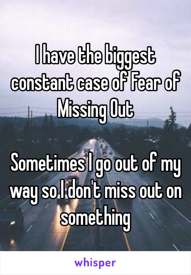 I have the biggest constant case of Fear of Missing Out

Sometimes I go out of my way so I don't miss out on something
