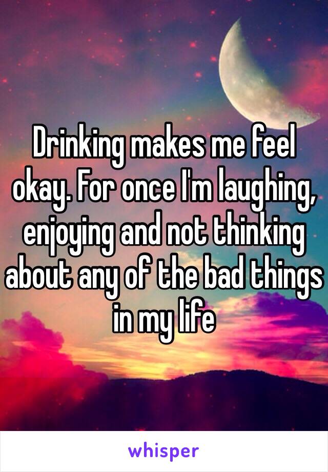 Drinking makes me feel okay. For once I'm laughing, enjoying and not thinking about any of the bad things in my life