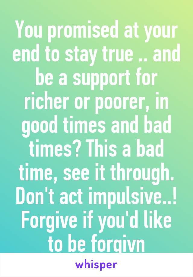 You promised at your end to stay true .. and be a support for richer or poorer, in good times and bad times? This a bad time, see it through. Don't act impulsive..! Forgive if you'd like to be forgivn