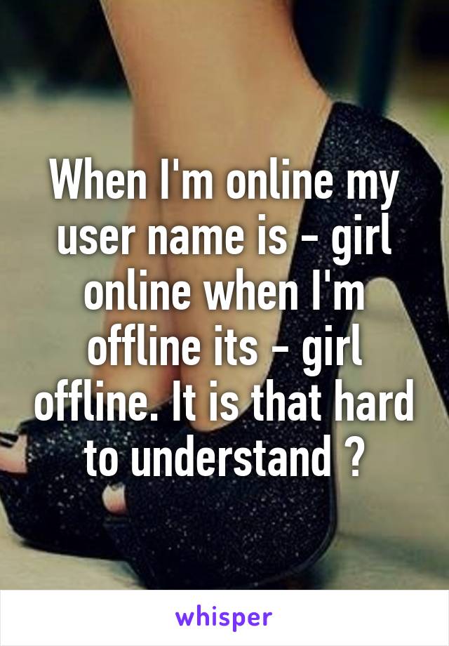 When I'm online my user name is - girl online when I'm offline its - girl offline. It is that hard to understand ?