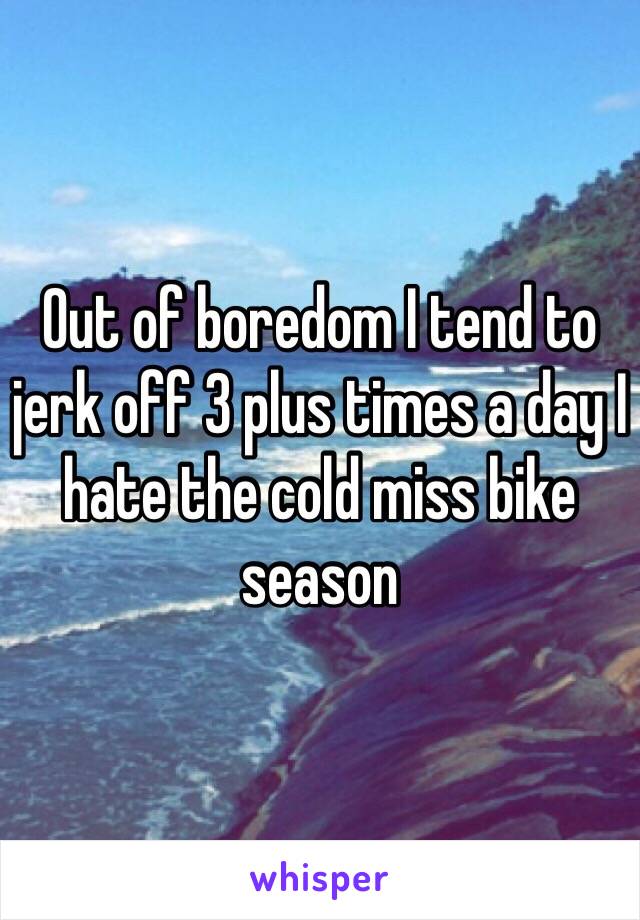 Out of boredom I tend to jerk off 3 plus times a day I hate the cold miss bike season 