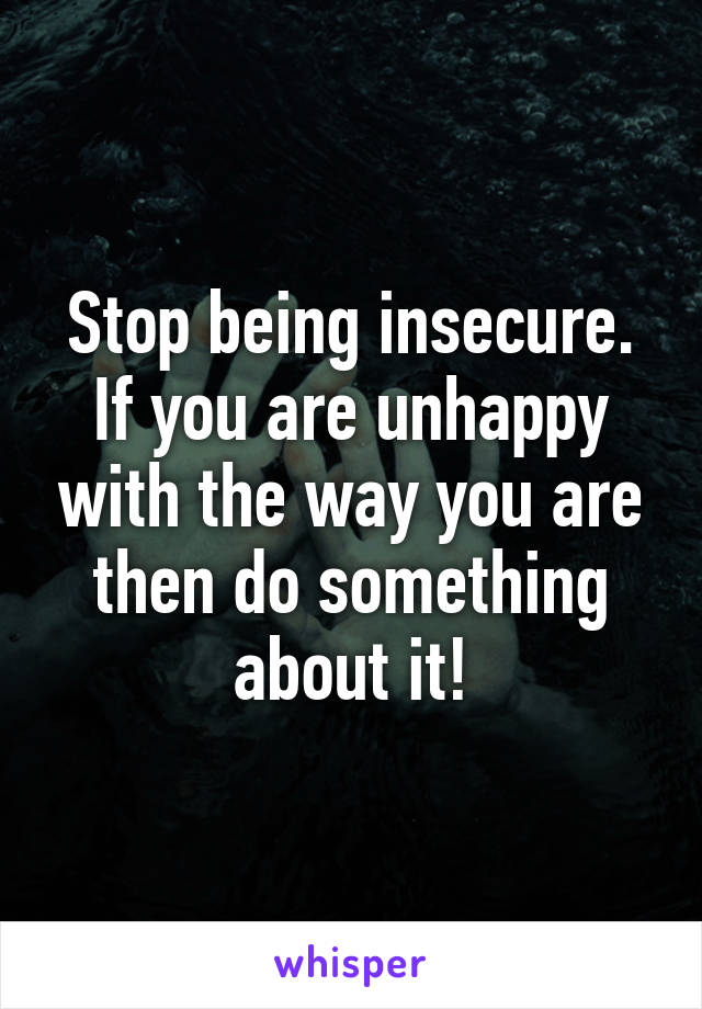 Stop being insecure. If you are unhappy with the way you are then do something about it!