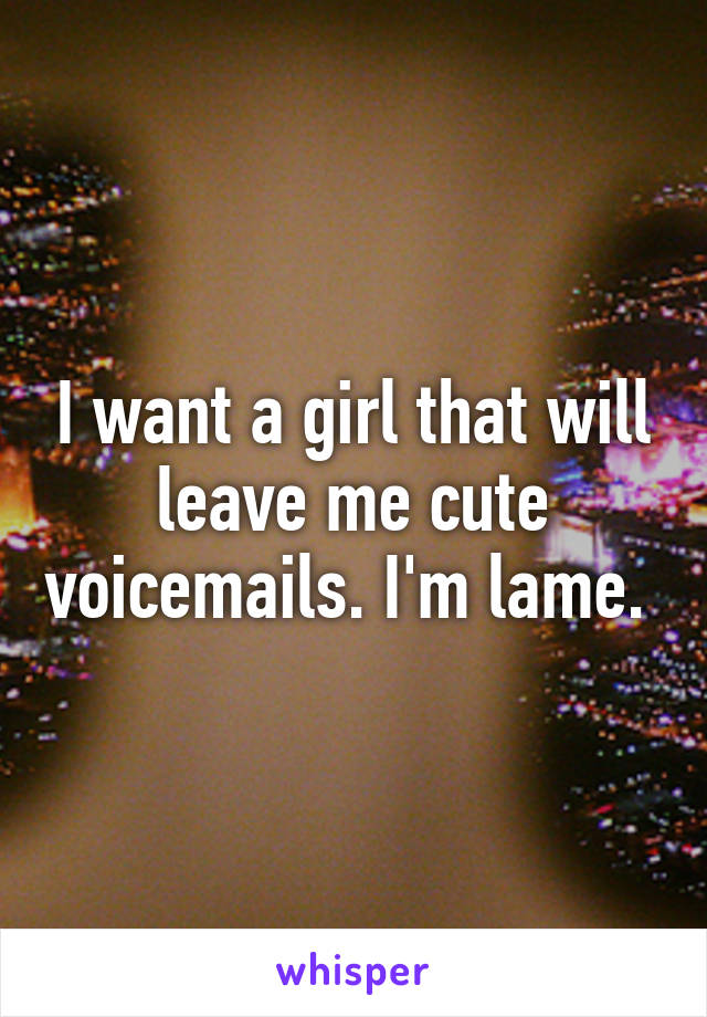 I want a girl that will leave me cute voicemails. I'm lame. 