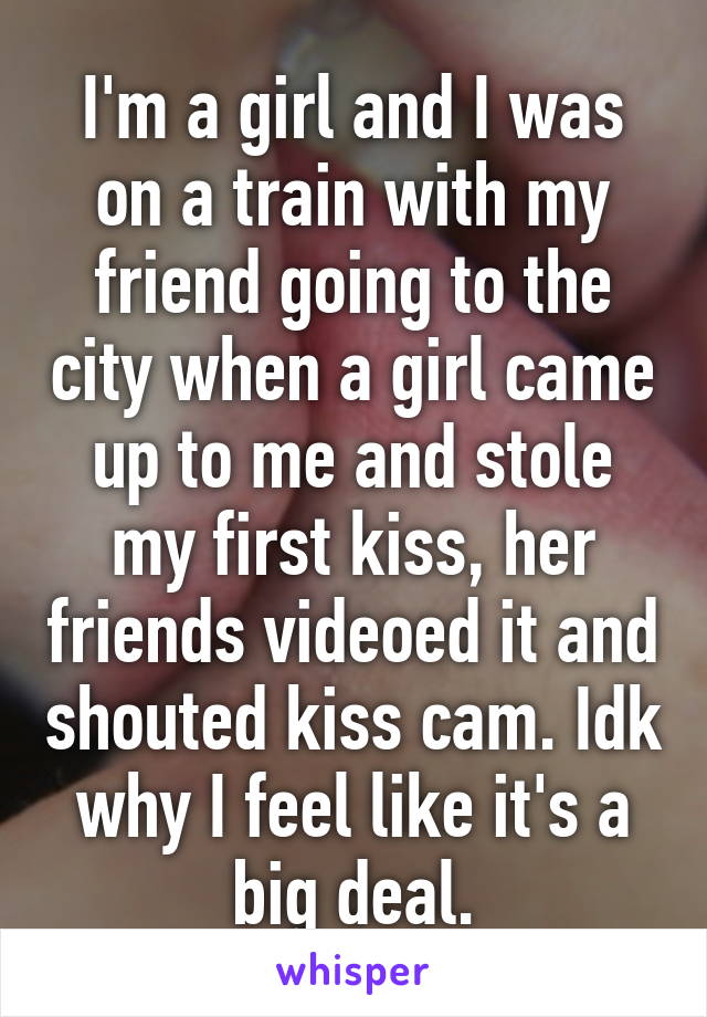 I'm a girl and I was on a train with my friend going to the city when a girl came up to me and stole my first kiss, her friends videoed it and shouted kiss cam. Idk why I feel like it's a big deal.