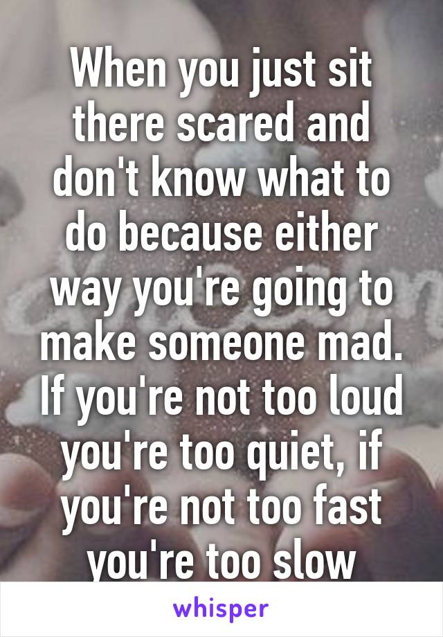 When you just sit there scared and don't know what to do because either way you're going to make someone mad. If you're not too loud you're too quiet, if you're not too fast you're too slow