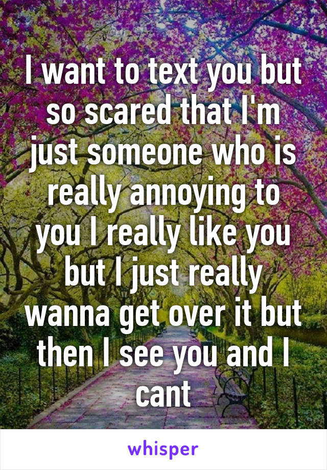 I want to text you but so scared that I'm just someone who is really annoying to you I really like you but I just really wanna get over it but then I see you and I cant