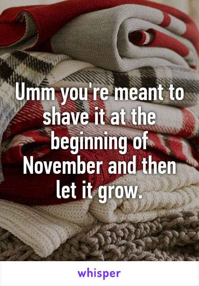 Umm you're meant to shave it at the beginning of November and then let it grow.