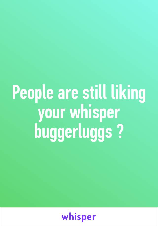 People are still liking your whisper buggerluggs 😐