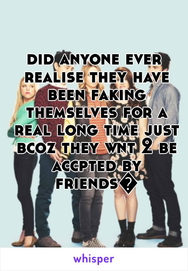 did anyone ever realise they have been faking themselves for a real long time just bcoz they wnt 2 be accpted by friends😔