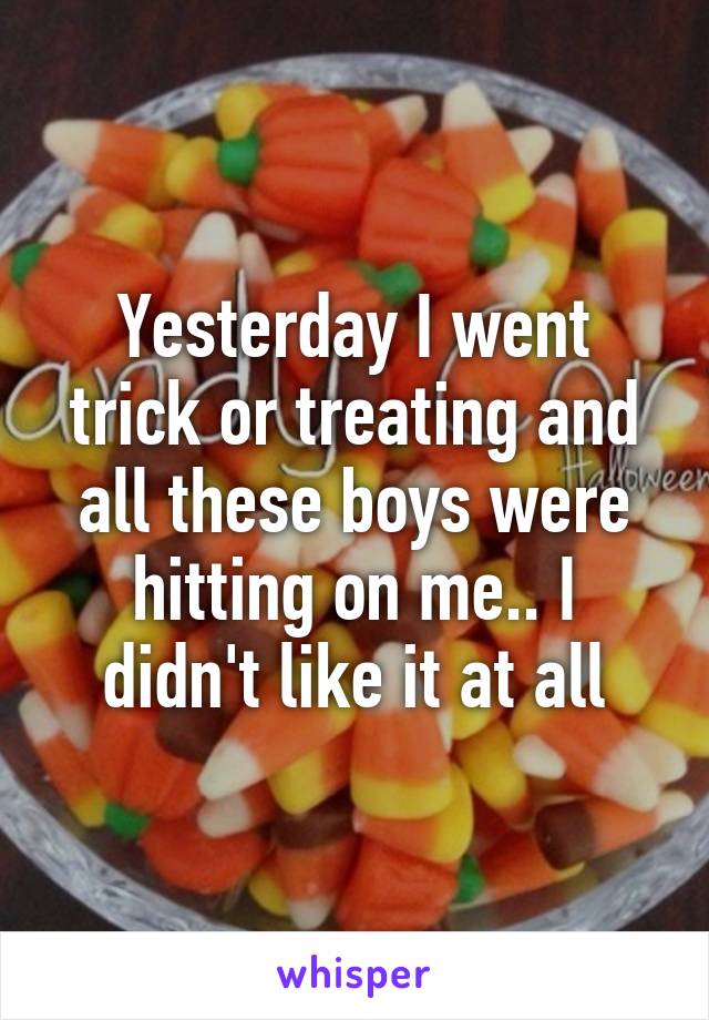 Yesterday I went trick or treating and all these boys were hitting on me.. I didn't like it at all