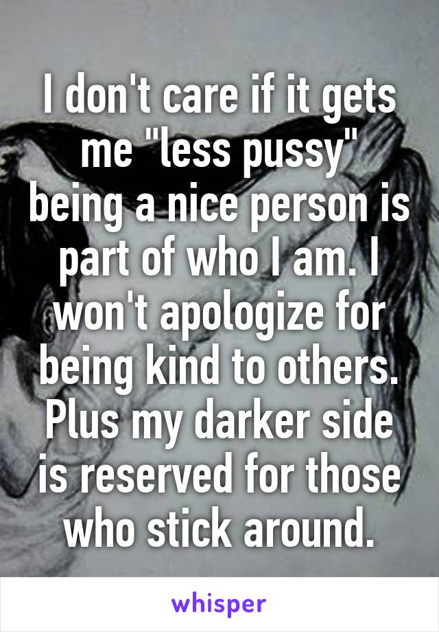 I don't care if it gets me "less pussy" being a nice person is part of who I am. I won't apologize for being kind to others. Plus my darker side is reserved for those who stick around.