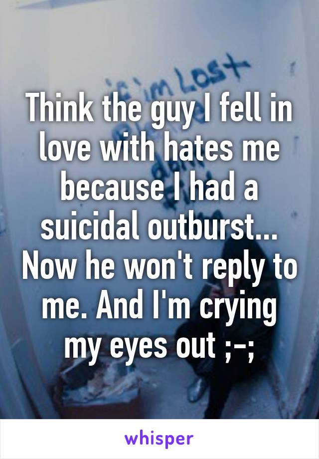 Think the guy I fell in love with hates me because I had a suicidal outburst... Now he won't reply to me. And I'm crying my eyes out ;-;