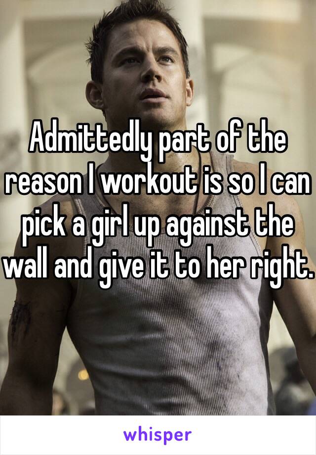 Admittedly part of the reason I workout is so I can pick a girl up against the wall and give it to her right. 