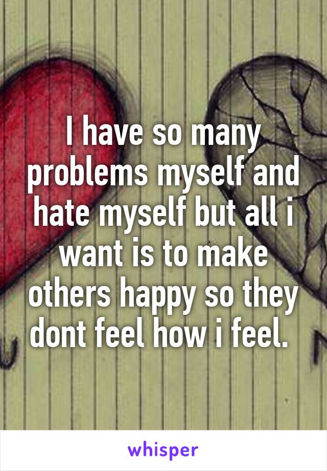 I have so many problems myself and hate myself but all i want is to make others happy so they dont feel how i feel. 