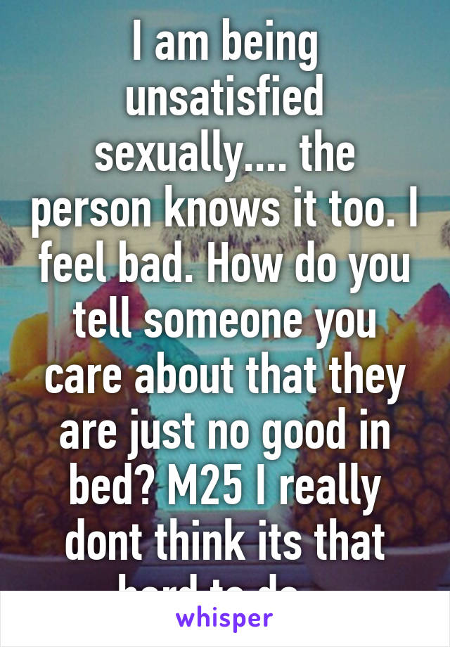 I am being unsatisfied sexually.... the person knows it too. I feel bad. How do you tell someone you care about that they are just no good in bed? M25 I really dont think its that hard to do.  