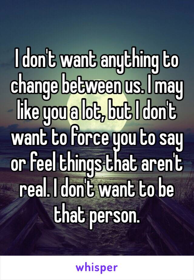 I don't want anything to change between us. I may like you a lot, but I don't want to force you to say or feel things that aren't real. I don't want to be that person.