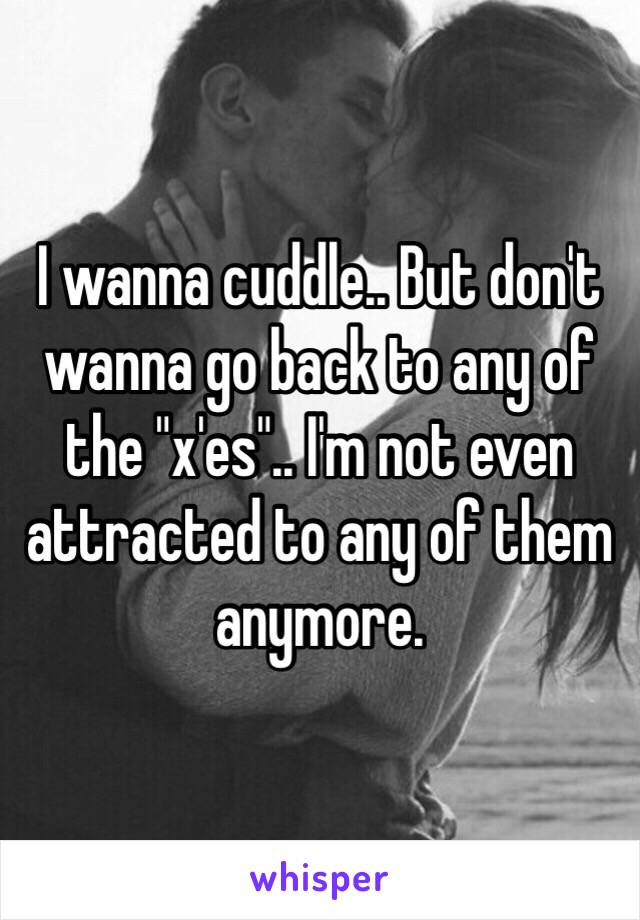 I wanna cuddle.. But don't wanna go back to any of the "x'es".. I'm not even attracted to any of them anymore.  