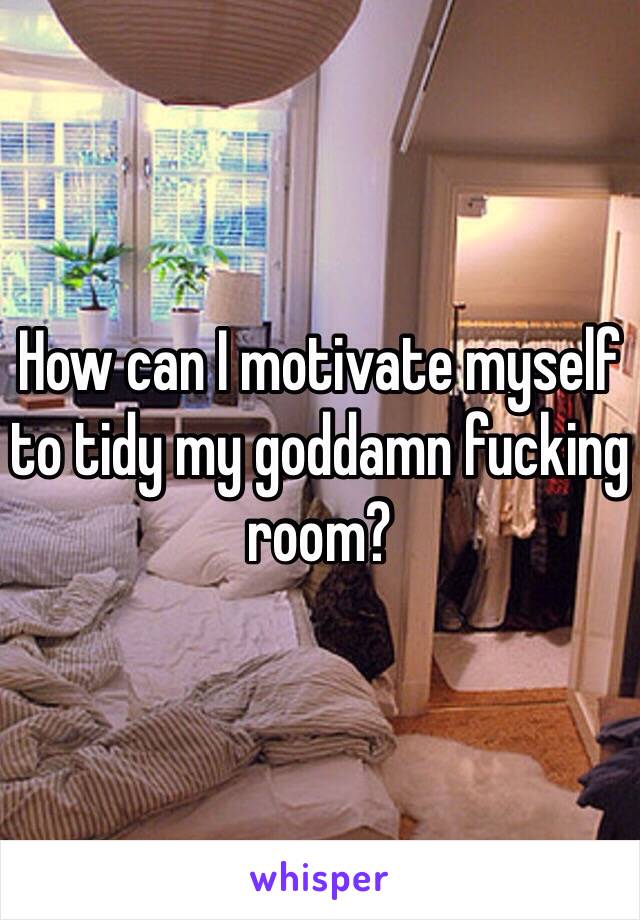 How can I motivate myself to tidy my goddamn fucking room?