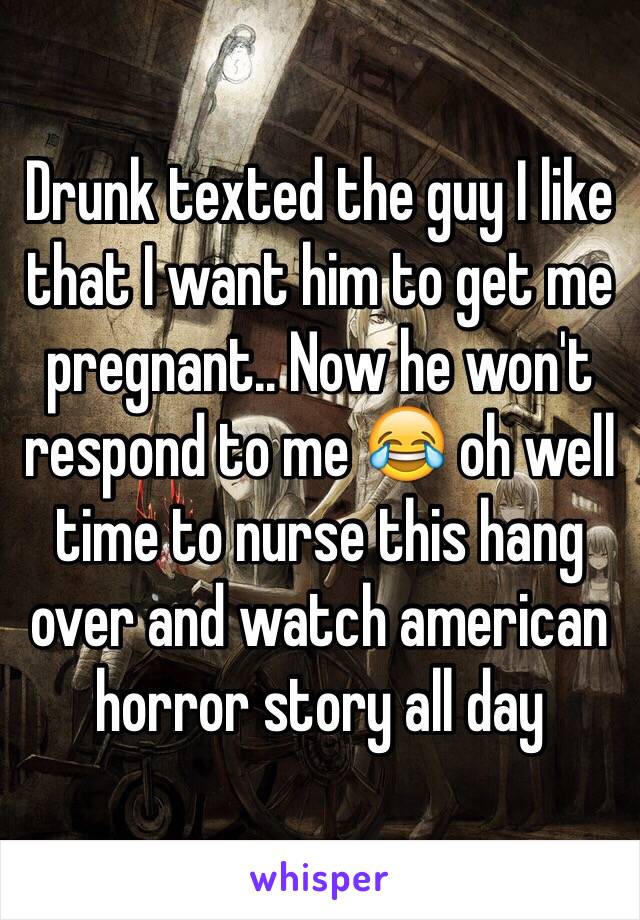 Drunk texted the guy I like that I want him to get me pregnant.. Now he won't respond to me 😂 oh well time to nurse this hang over and watch american horror story all day