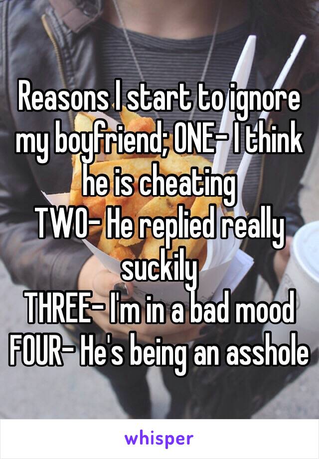 Reasons I start to ignore my boyfriend; ONE- I think he is cheating
TWO- He replied really suckily 
THREE- I'm in a bad mood
FOUR- He's being an asshole