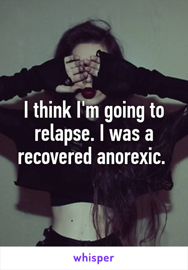 I think I'm going to relapse. I was a recovered anorexic. 