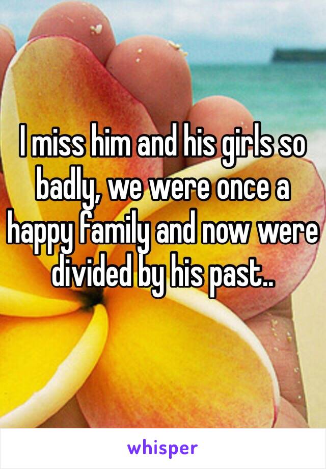 I miss him and his girls so badly, we were once a happy family and now were divided by his past.. 
