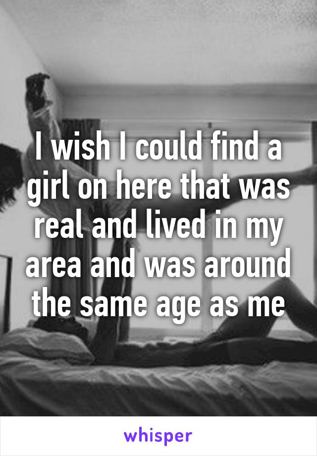 I wish I could find a girl on here that was real and lived in my area and was around the same age as me