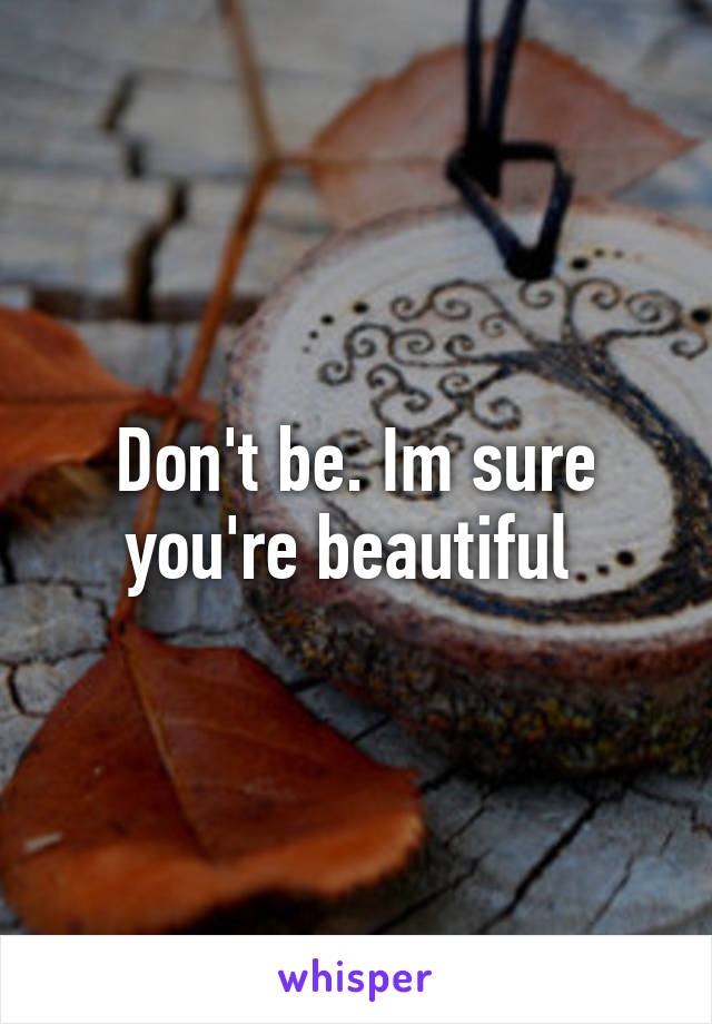 Don't be. Im sure you're beautiful 