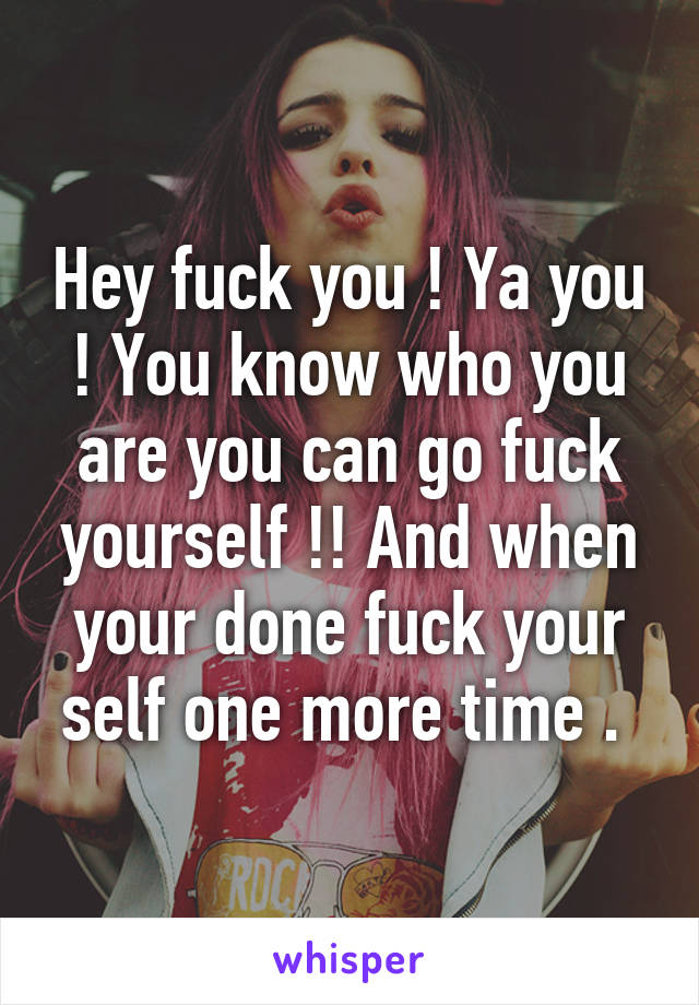 Hey fuck you ! Ya you ! You know who you are you can go fuck yourself !! And when your done fuck your self one more time . 