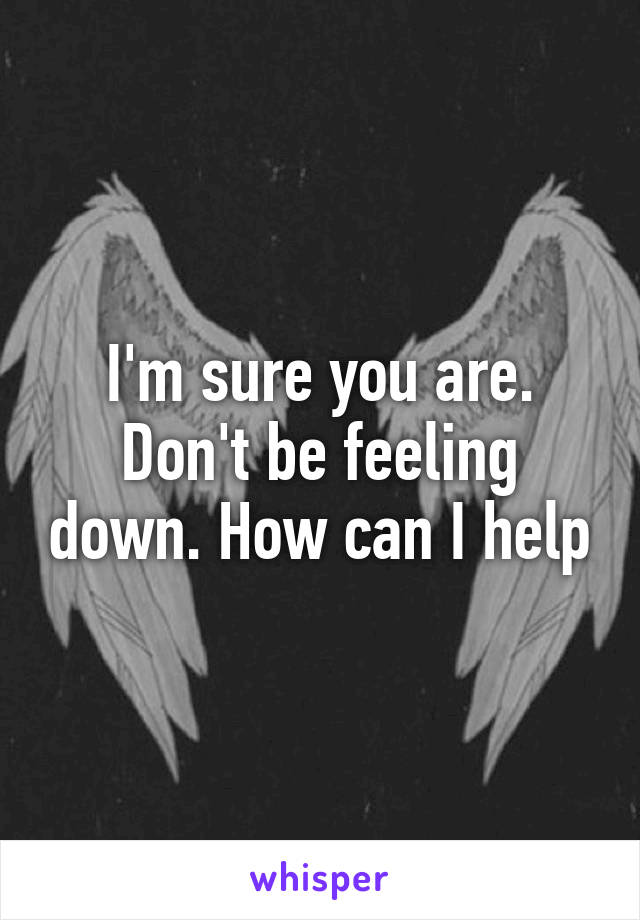 I'm sure you are. Don't be feeling down. How can I help