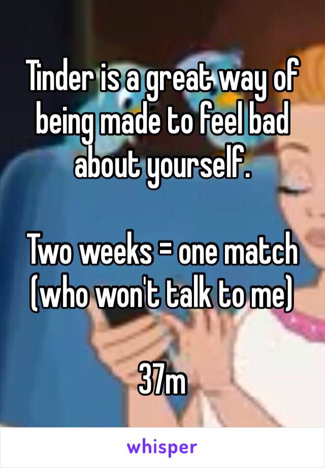 Tinder is a great way of being made to feel bad about yourself. 

Two weeks = one match (who won't talk to me)

37m