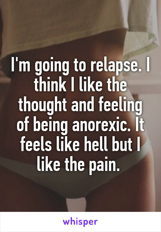 I'm going to relapse. I think I like the thought and feeling of being anorexic. It feels like hell but I like the pain. 