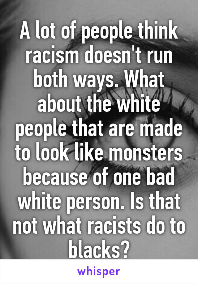 A lot of people think racism doesn't run both ways. What about the white people that are made to look like monsters because of one bad white person. Is that not what racists do to blacks?