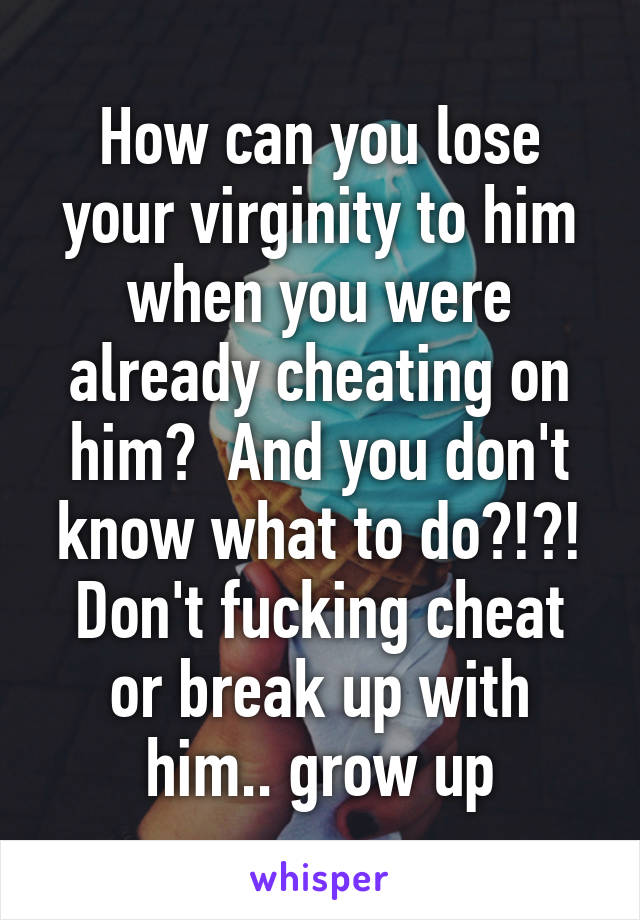 How can you lose your virginity to him when you were already cheating on him?  And you don't know what to do?!?! Don't fucking cheat or break up with him.. grow up