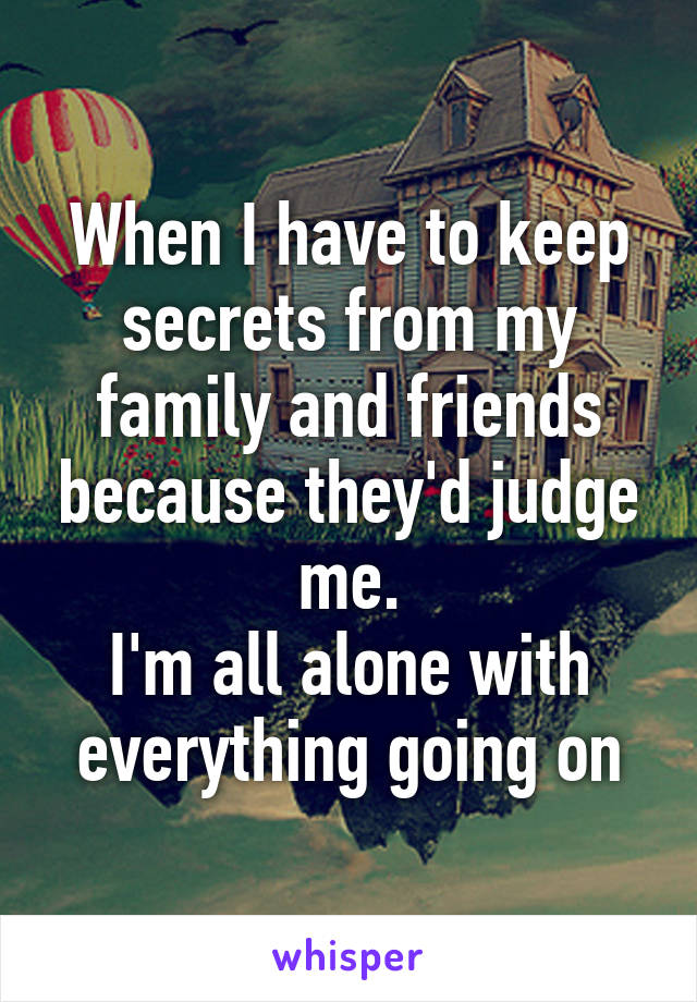 When I have to keep secrets from my family and friends because they'd judge me.
I'm all alone with everything going on