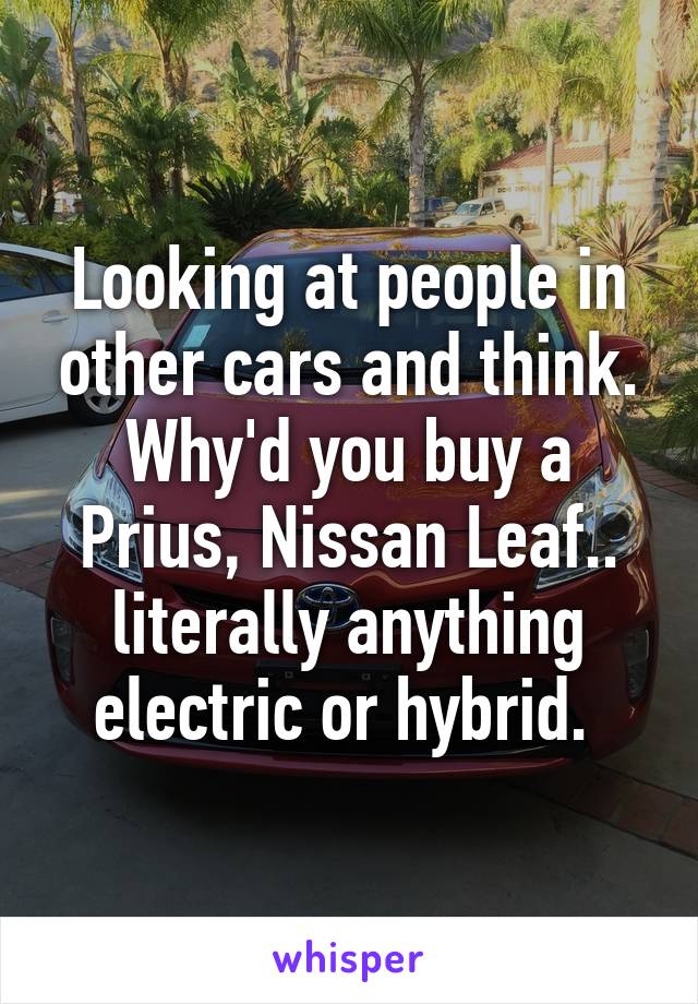 Looking at people in other cars and think. Why'd you buy a Prius, Nissan Leaf.. literally anything electric or hybrid. 