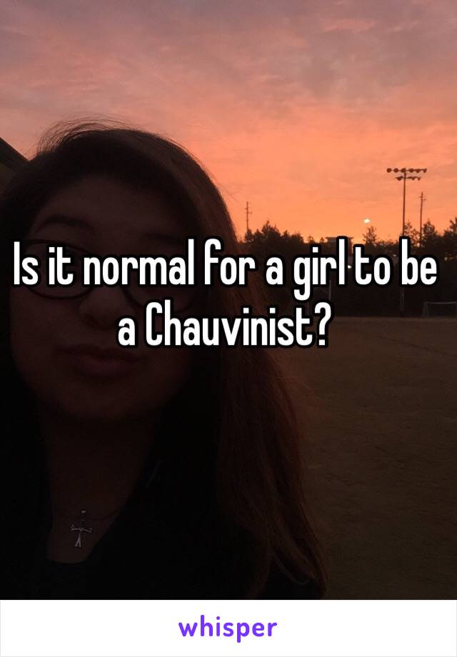 Is it normal for a girl to be a Chauvinist?