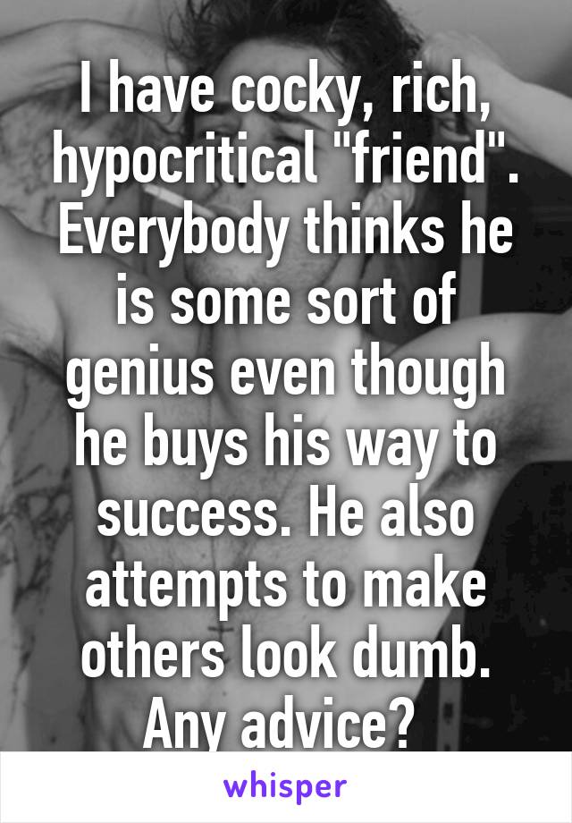 I have cocky, rich, hypocritical "friend". Everybody thinks he is some sort of genius even though he buys his way to success. He also attempts to make others look dumb. Any advice? 