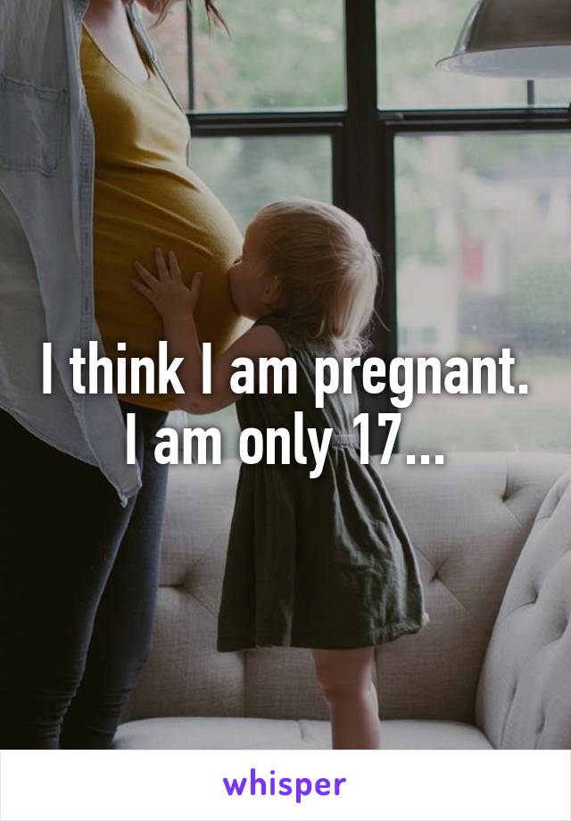 I think I am pregnant. I am only 17...