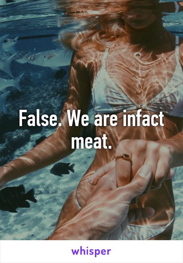 False. We are infact meat.