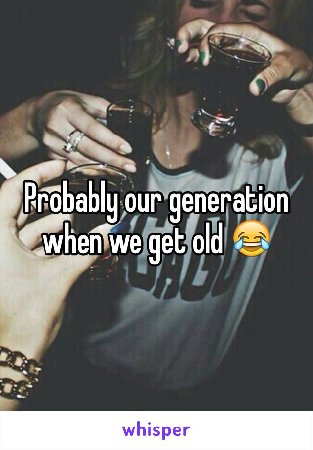 Probably our generation when we get old 😂