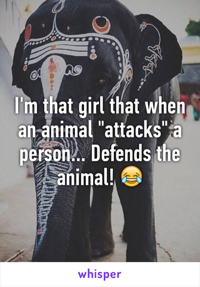 I'm that girl that when an animal "attacks" a person... Defends the animal! 😂