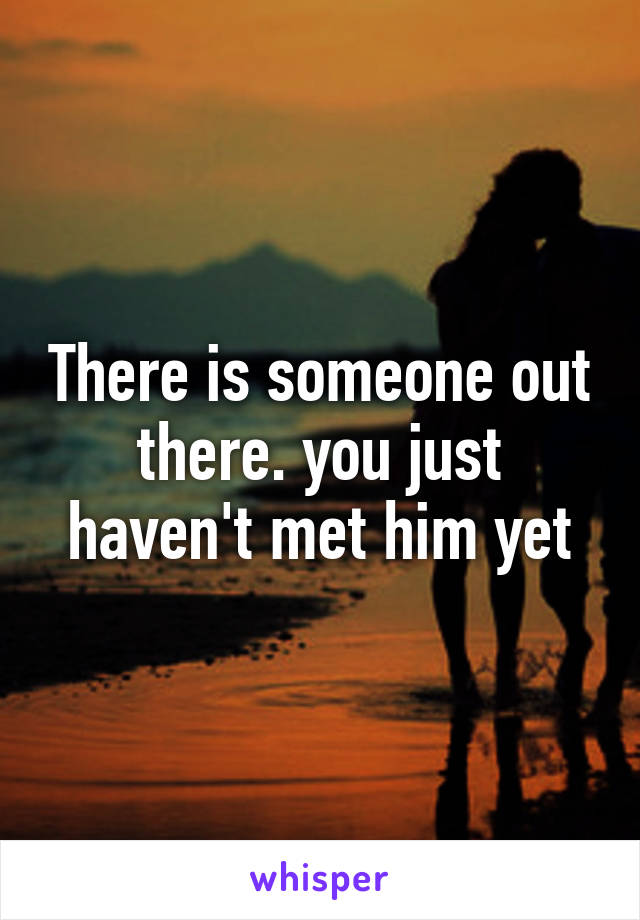 There is someone out there. you just haven't met him yet